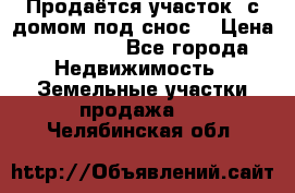 Продаётся участок (с домом под снос) › Цена ­ 150 000 - Все города Недвижимость » Земельные участки продажа   . Челябинская обл.